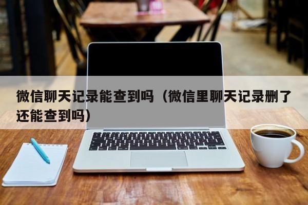 微信聊天记录能查到吗（微信里聊天记录删了还能查到吗）「微信聊天记录删除能否查到」